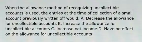 When the allowance method of recognizing uncollectible accounts is used, the entries at the time of collection of a small account previously written off would: A. Decrease the allowance for uncollectible accounts B. Increase the allowance for uncollectible accounts C. Increase net income D. Have no effect on the allowance for uncollectible accounts