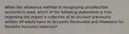 When the allowance method of recognizing uncollectible accounts is used, which of the following statements is true regarding the impact a collection of an account previously written off would have on Accounts Receivable and Allowance for Doubtful Accounts balances?