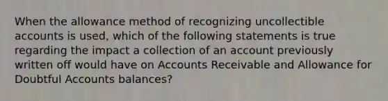 When the allowance method of recognizing uncollectible accounts is used, which of the following statements is true regarding the impact a collection of an account previously written off would have on Accounts Receivable and Allowance for Doubtful Accounts balances?