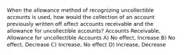 When the allowance method of recognizing uncollectible accounts is used, how would the collection of an account previously written off affect accounts receivable and the allowance for uncollectible accounts? Accounts Receivable, Allowance for uncollectible Accounts A) No effect, Increase B) No effect, Decrease C) Increase, No effect D) Increase, Decrease