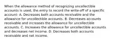 When the allowance method of recognizing uncollectible accounts is used, the entry to record the write-off of a specific account: A. Decreases both accounts receivable and the allowance for uncollectible accounts. B. Decreases accounts receivable and increases the allowance for uncollectible accounts. C. Increases the allowance for uncollectible accounts and decreases net income. D. Decreases both accounts receivable and net income.