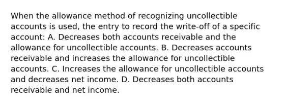 When the allowance method of recognizing uncollectible accounts is used, the entry to record the write-off of a specific account: A. Decreases both accounts receivable and the allowance for uncollectible accounts. B. Decreases accounts receivable and increases the allowance for uncollectible accounts. C. Increases the allowance for uncollectible accounts and decreases net income. D. Decreases both accounts receivable and net income.