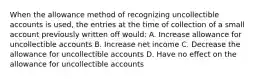 When the allowance method of recognizing uncollectible accounts is used, the entries at the time of collection of a small account previously written off would: A. Increase allowance for uncollectible accounts B. Increase net income C. Decrease the allowance for uncollectible accounts D. Have no effect on the allowance for uncollectible accounts