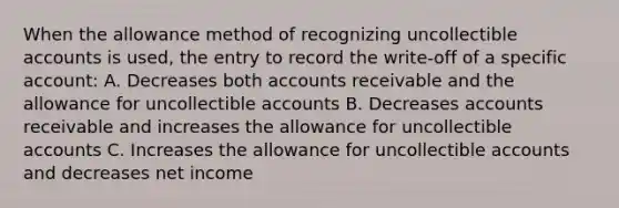 When the allowance method of recognizing uncollectible accounts is used, the entry to record the write-off of a specific account: A. Decreases both accounts receivable and the allowance for uncollectible accounts B. Decreases accounts receivable and increases the allowance for uncollectible accounts C. Increases the allowance for uncollectible accounts and decreases net income