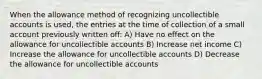 When the allowance method of recognizing uncollectible accounts is used, the entries at the time of collection of a small account previously written off: A) Have no effect on the allowance for uncollectible accounts B) Increase net income C) Increase the allowance for uncollectible accounts D) Decrease the allowance for uncollectible accounts