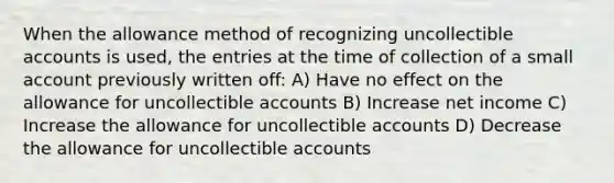 When the allowance method of recognizing uncollectible accounts is used, the entries at the time of collection of a small account previously written off: A) Have no effect on the allowance for uncollectible accounts B) Increase net income C) Increase the allowance for uncollectible accounts D) Decrease the allowance for uncollectible accounts