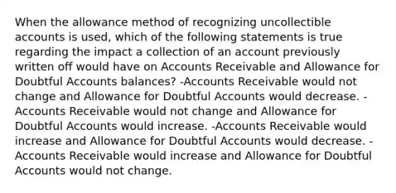 When the allowance method of recognizing uncollectible accounts is used, which of the following statements is true regarding the impact a collection of an account previously written off would have on Accounts Receivable and Allowance for Doubtful Accounts balances? -Accounts Receivable would not change and Allowance for Doubtful Accounts would decrease. -Accounts Receivable would not change and Allowance for Doubtful Accounts would increase. -Accounts Receivable would increase and Allowance for Doubtful Accounts would decrease. -Accounts Receivable would increase and Allowance for Doubtful Accounts would not change.