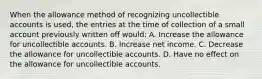 When the allowance method of recognizing uncollectible accounts is used, the entries at the time of collection of a small account previously written off would: A. Increase the allowance for uncollectible accounts. B. Increase net income. C. Decrease the allowance for uncollectible accounts. D. Have no effect on the allowance for uncollectible accounts.