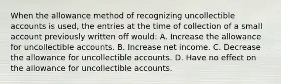 When the allowance method of recognizing uncollectible accounts is used, the entries at the time of collection of a small account previously written off would: A. Increase the allowance for uncollectible accounts. B. Increase net income. C. Decrease the allowance for uncollectible accounts. D. Have no effect on the allowance for uncollectible accounts.