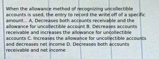 When the allowance method of recognizing uncollectible accounts is used, the entry to record the write off of a specific amount... A, Decreases both accounts receivable and the allowance for uncollectible account B. Decreases accounts receivable and increases the allowance for uncollectible accounts C. Increases the allowance for uncollectible accounts and decreases net income D. Decreases both accounts receivable and net income