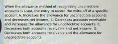 When the allowance method of recognizing uncollectible accounts is used, the entry to record the write-off of a specific account A. Increases the allowance for uncollectible accounts and decreases net income. B. Decreases accounts receivable and increases the allowance for uncollectible accounts. C. Decreases both accounts receivable and net income. D. Decreases both accounts receivable and the allowance for uncollectible accounts.