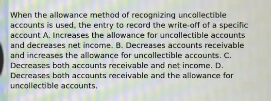 When the allowance method of recognizing uncollectible accounts is used, the entry to record the write-off of a specific account A. Increases the allowance for uncollectible accounts and decreases net income. B. Decreases accounts receivable and increases the allowance for uncollectible accounts. C. Decreases both accounts receivable and net income. D. Decreases both accounts receivable and the allowance for uncollectible accounts.