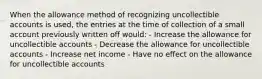 When the allowance method of recognizing uncollectible accounts is used, the entries at the time of collection of a small account previously written off would: - Increase the allowance for uncollectible accounts - Decrease the allowance for uncollectible accounts - Increase net income - Have no effect on the allowance for uncollectible accounts