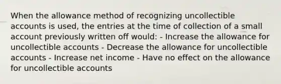 When the allowance method of recognizing uncollectible accounts is used, the entries at the time of collection of a small account previously written off would: - Increase the allowance for uncollectible accounts - Decrease the allowance for uncollectible accounts - Increase net income - Have no effect on the allowance for uncollectible accounts