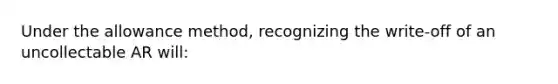 Under the allowance method, recognizing the write-off of an uncollectable AR will: