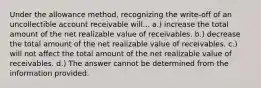 Under the allowance method, recognizing the write-off of an uncollectible account receivable will... a.) increase the total amount of the net realizable value of receivables. b.) decrease the total amount of the net realizable value of receivables. c.) will not affect the total amount of the net realizable value of receivables. d.) The answer cannot be determined from the information provided.