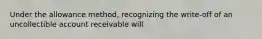 Under the allowance method, recognizing the write-off of an uncollectible account receivable will