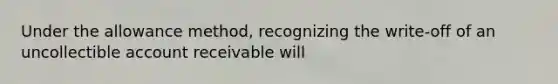 Under the allowance method, recognizing the write-off of an uncollectible account receivable will