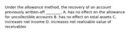 Under the allowance method, the recovery of an account previously written-off ________. A. has no effect on the allowance for uncollectible accounts B. has no effect on total assets C. increases net income D. increases net realizable value of receivables