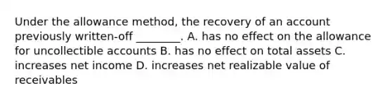 Under the allowance method, the recovery of an account previously written-off ________. A. has no effect on the allowance for uncollectible accounts B. has no effect on total assets C. increases net income D. increases net realizable value of receivables