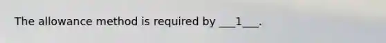 The allowance method is required by ___1___.