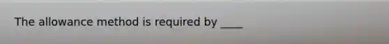 The allowance method is required by ____