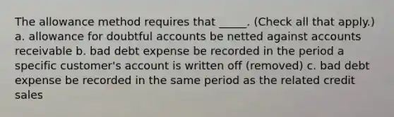 The allowance method requires that _____. (Check all that apply.) a. allowance for doubtful accounts be netted against accounts receivable b. bad debt expense be recorded in the period a specific customer's account is written off (removed) c. bad debt expense be recorded in the same period as the related credit sales