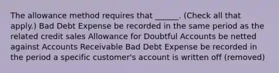 The allowance method requires that ______. (Check all that apply.) Bad Debt Expense be recorded in the same period as the related credit sales Allowance for Doubtful Accounts be netted against Accounts Receivable Bad Debt Expense be recorded in the period a specific customer's account is written off (removed)