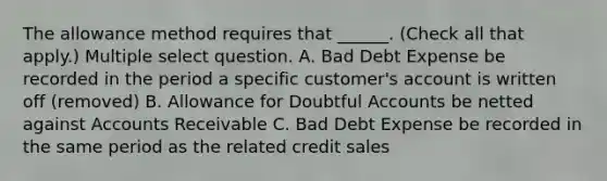 The allowance method requires that ______. (Check all that apply.) Multiple select question. A. Bad Debt Expense be recorded in the period a specific customer's account is written off (removed) B. Allowance for Doubtful Accounts be netted against Accounts Receivable C. Bad Debt Expense be recorded in the same period as the related credit sales