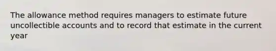 The allowance method requires managers to estimate future uncollectible accounts and to record that estimate in the current year