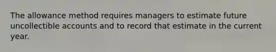 The allowance method requires managers to estimate future uncollectible accounts and to record that estimate in the current year.