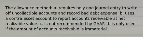 The allowance method: a. requires only one journal entry to write off uncollectible accounts and record bad debt expense. b. uses a contra-asset account to report accounts receivable at net realizable value. c. is not recommended by GAAP. d. is only used if the amount of accounts receivable is immaterial.