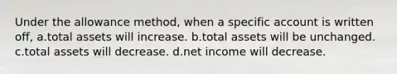 Under the allowance method, when a specific account is written off, a.total assets will increase. b.total assets will be unchanged. c.total assets will decrease. d.net income will decrease.