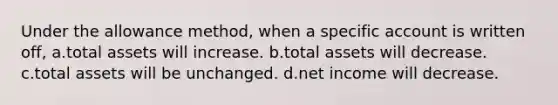 Under the allowance method, when a specific account is written off, a.total assets will increase. b.total assets will decrease. c.total assets will be unchanged. d.net income will decrease.