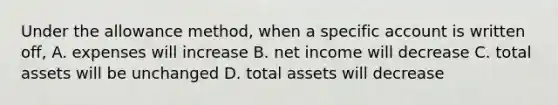 Under the allowance method, when a specific account is written off, A. expenses will increase B. net income will decrease C. total assets will be unchanged D. total assets will decrease