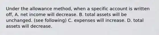 Under the allowance method, when a specific account is written off, A. net income will decrease. B. total assets will be unchanged. (see following) C. expenses will increase. D. total assets will decrease.