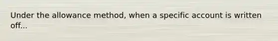 Under the allowance method, when a specific account is written off...