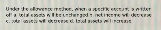 Under the allowance method, when a specific account is written off a. total assets will be unchanged b. net income will decrease c. total assets will decrease d. total assets will increase