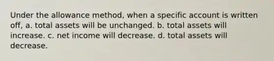 Under the allowance method, when a specific account is written off, a. total assets will be unchanged. b. total assets will increase. c. net income will decrease. d. total assets will decrease.