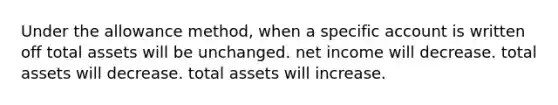 Under the allowance method, when a specific account is written off total assets will be unchanged. net income will decrease. total assets will decrease. total assets will increase.