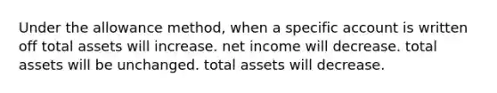 Under the allowance method, when a specific account is written off total assets will increase. net income will decrease. total assets will be unchanged. total assets will decrease.