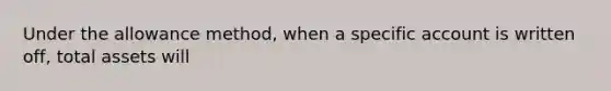 Under the allowance method, when a specific account is written off, total assets will