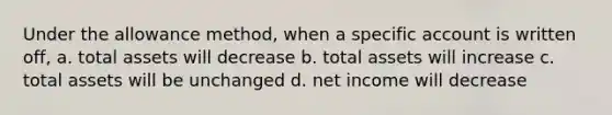 Under the allowance method, when a specific account is written off, a. total assets will decrease b. total assets will increase c. total assets will be unchanged d. net income will decrease