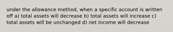 under the allowance method, when a specific account is written off a) total assets will decrease b) total assets will increase c) total assets will be unchanged d) net income will decrease