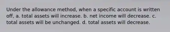 Under the allowance method, when a specific account is written off, a. total assets will increase. b. net income will decrease. c. total assets will be unchanged. d. total assets will decrease.