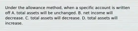 Under the allowance method, when a specific account is written off A. total assets will be unchanged. B. net income will decrease. C. total assets will decrease. D. total assets will increase.