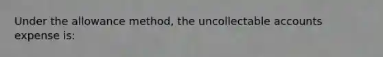 Under the allowance method, the uncollectable accounts expense is:
