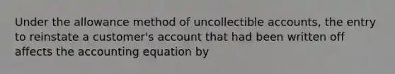 Under the allowance method of uncollectible accounts, the entry to reinstate a customer's account that had been written off affects <a href='https://www.questionai.com/knowledge/k7UJ6J5ODQ-the-accounting-equation' class='anchor-knowledge'>the accounting equation</a> by