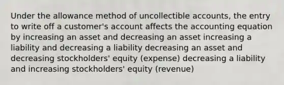 Under the allowance method of uncollectible accounts, the entry to write off a customer's account affects the accounting equation by increasing an asset and decreasing an asset increasing a liability and decreasing a liability decreasing an asset and decreasing stockholders' equity (expense) decreasing a liability and increasing stockholders' equity (revenue)