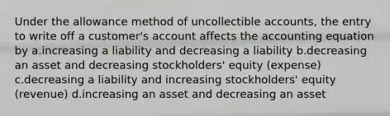 Under the allowance method of uncollectible accounts, the entry to write off a customer's account affects the accounting equation by a.increasing a liability and decreasing a liability b.decreasing an asset and decreasing stockholders' equity (expense) c.decreasing a liability and increasing stockholders' equity (revenue) d.increasing an asset and decreasing an asset